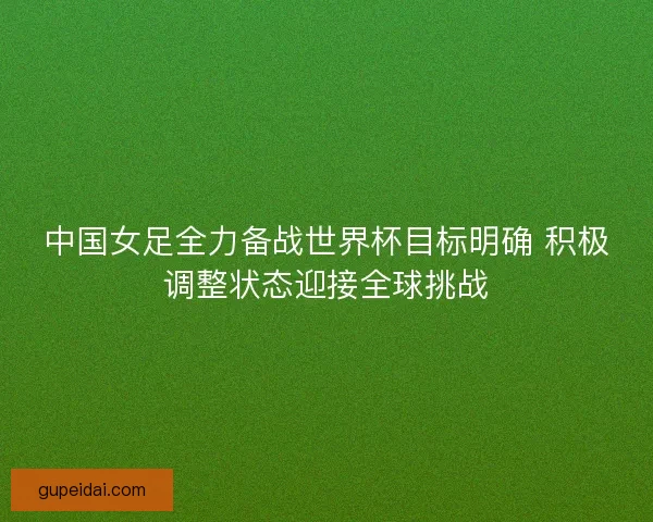 中国女足全力备战世界杯目标明确 积极调整状态迎接全球挑战 中国女足全力备战世界杯目标明确 积极调整状态迎接全球挑战