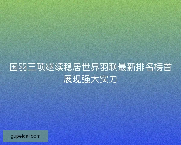 国羽三项继续稳居世界羽联最新排名榜首展现强大实力