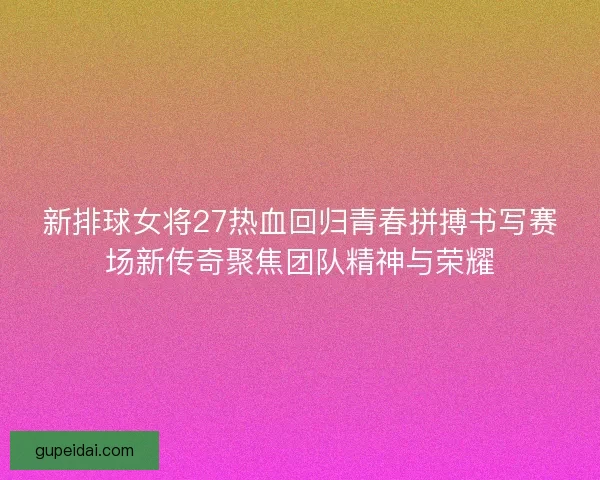新排球女将27热血回归青春拼搏书写赛场新传奇聚焦团队精神与荣耀