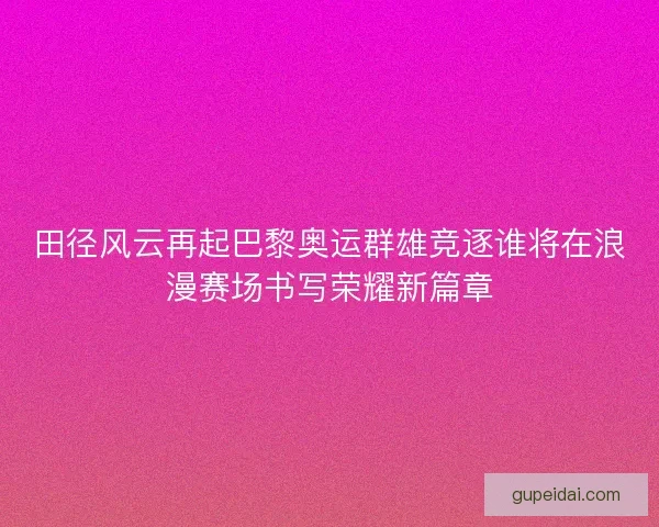 田径风云再起巴黎奥运群雄竞逐谁将在浪漫赛场书写荣耀新篇章