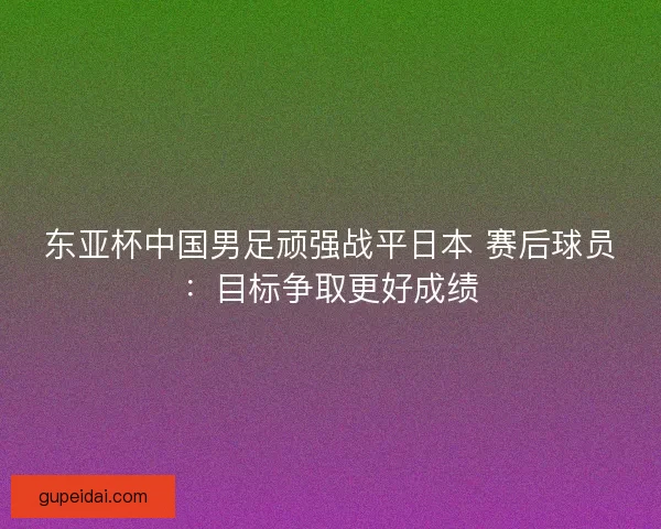 东亚杯中国男足顽强战平日本 赛后球员：目标争取更好成绩