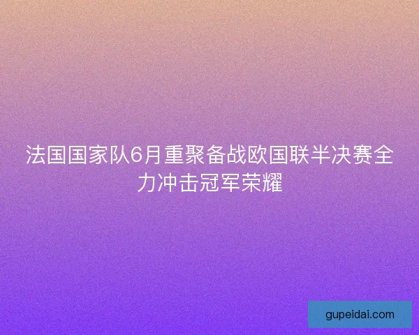 法国国家队6月重聚备战欧国联半决赛全力冲击冠军荣耀