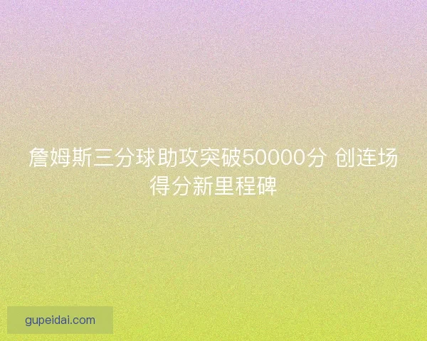 詹姆斯三分球助攻突破50000分 创连场得分新里程碑