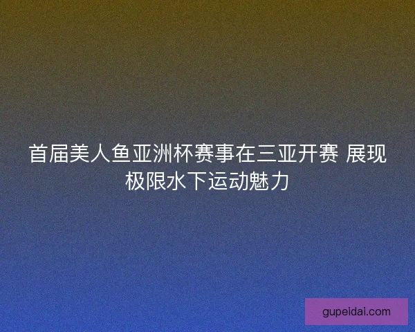 首届美人鱼亚洲杯赛事在三亚开赛 展现极限水下运动魅力