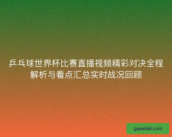 乒乓球世界杯比赛直播视频精彩对决全程解析与看点汇总实时战况回顾