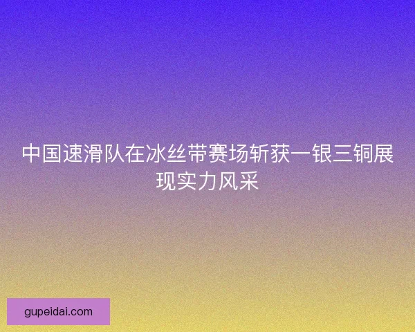 中国速滑队在冰丝带赛场斩获一银三铜展现实力风采
