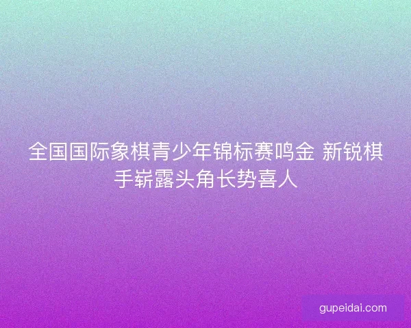 全国国际象棋青少年锦标赛鸣金 新锐棋手崭露头角长势喜人