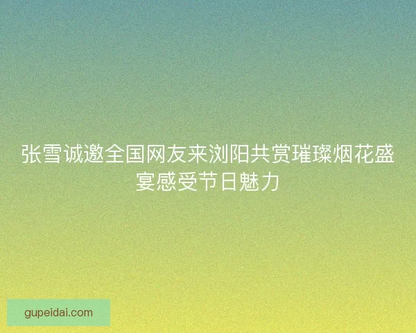 张雪诚邀全国网友来浏阳共赏璀璨烟花盛宴感受节日魅力