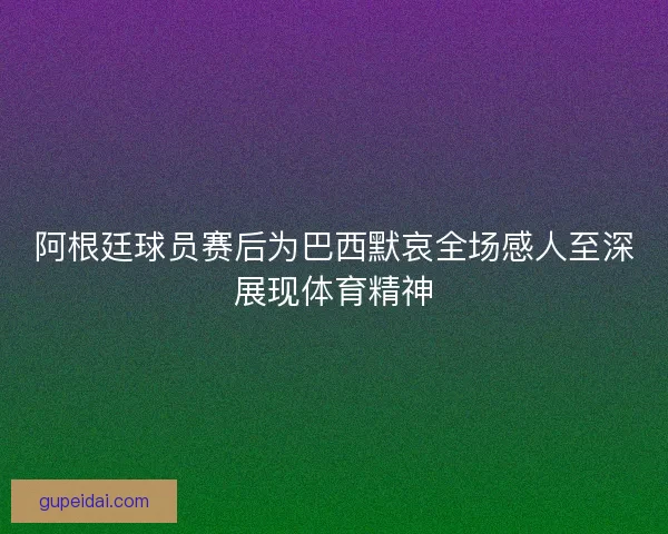 阿根廷球员赛后为巴西默哀全场感人至深展现体育精神