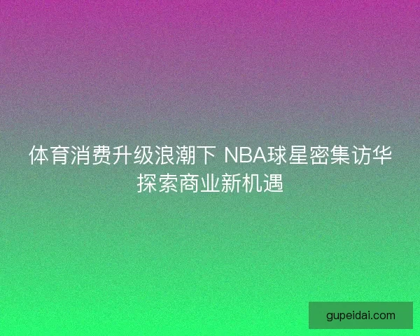 体育消费升级浪潮下 NBA球星密集访华探索商业新机遇