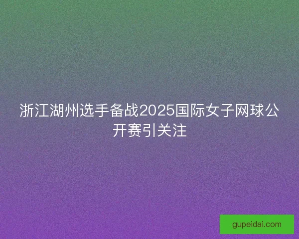 浙江湖州选手备战2025国际女子网球公开赛引关注