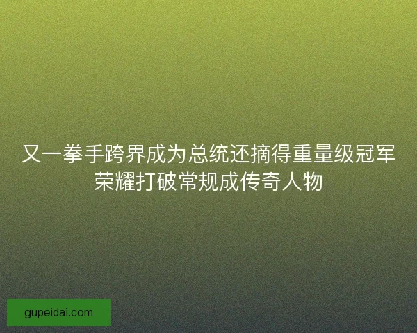又一拳手跨界成为总统还摘得重量级冠军荣耀打破常规成传奇人物