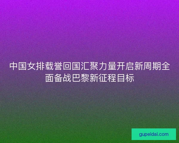 中国女排载誉回国汇聚力量开启新周期全面备战巴黎新征程目标 中国女排载誉回国汇聚力量开启新周期全面备战巴黎新征程目标