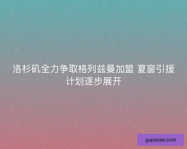 洛杉矶全力争取格列兹曼加盟 夏窗引援计划逐步展开