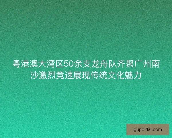 粤港澳大湾区50余支龙舟队齐聚广州南沙激烈竞速展现传统文化魅力 粤港澳大湾区50余支龙舟队齐聚广州南沙激烈竞速展现传统文化魅力