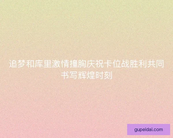 追梦和库里激情撞胸庆祝卡位战胜利共同书写辉煌时刻