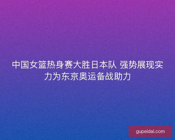 中国女篮热身赛大胜日本队 强势展现实力为东京奥运备战助力 中国女篮热身赛大胜日本队 强势展现实力为东京奥运备战助力