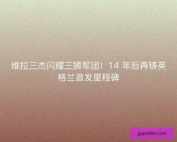 维拉三杰闪耀三狮军团！14 年后再铸英格兰首发里程碑