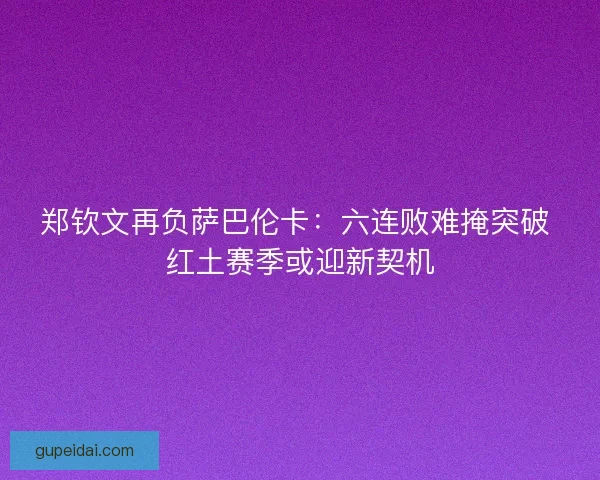 郑钦文再负萨巴伦卡：六连败难掩突破 红土赛季或迎新契机