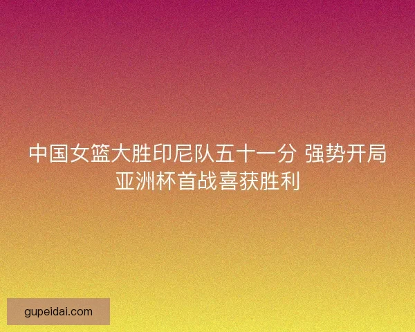中国女篮大胜印尼队五十一分 强势开局亚洲杯首战喜获胜利