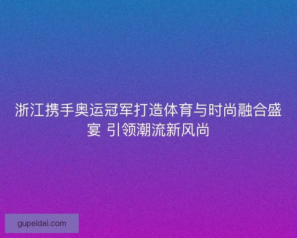 浙江携手奥运冠军打造体育与时尚融合盛宴 引领潮流新风尚