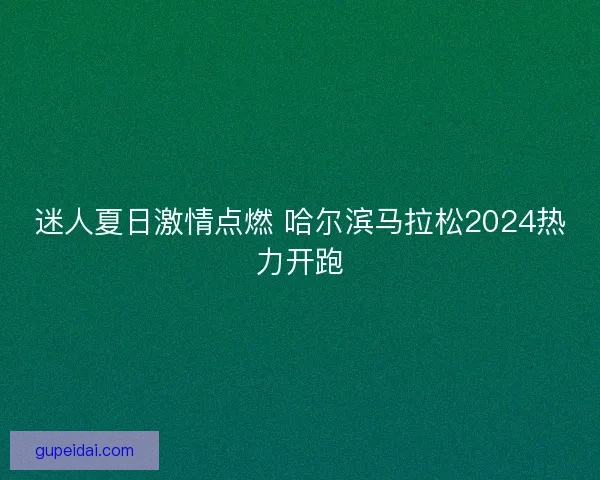 迷人夏日激情点燃 哈尔滨马拉松2024热力开跑