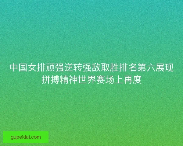 中国女排顽强逆转强敌取胜排名第六展现拼搏精神世界赛场上再度