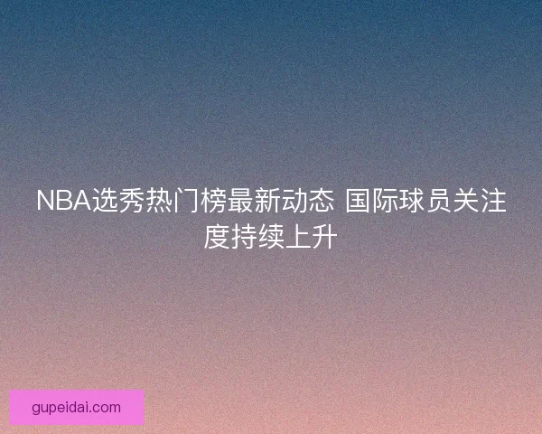 NBA选秀热门榜最新动态 国际球员关注度持续上升