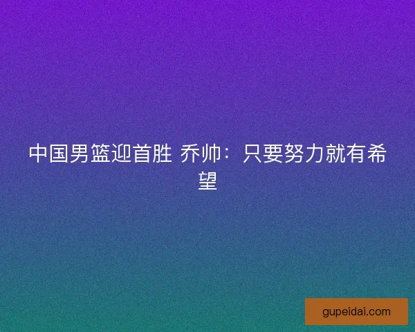 中国男篮迎首胜 乔帅:只要努力就有希望 中国男篮迎首胜 乔帅:只要努力就有希望