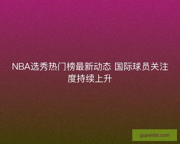 NBA选秀热门榜最新动态 国际球员关注度持续上升