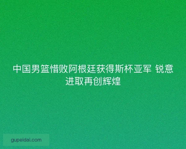 中国男篮惜败阿根廷获得斯杯亚军 锐意进取再创辉煌