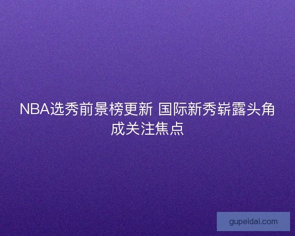 NBA选秀前景榜更新 国际新秀崭露头角成关注焦点 NBA选秀前景榜更新 国际新秀崭露头角成关注焦点