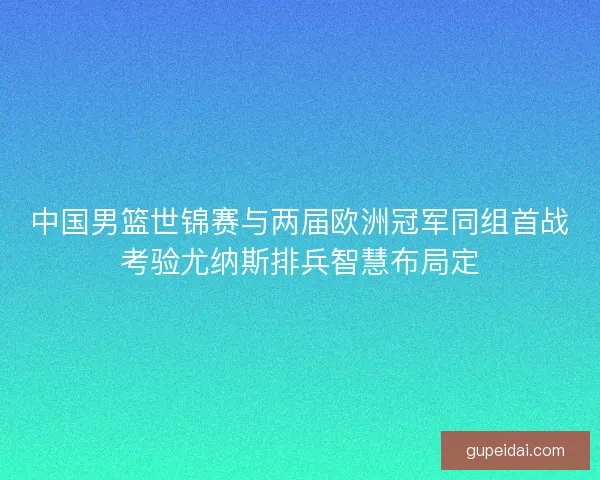 中国男篮世锦赛与两届欧洲冠军同组首战考验尤纳斯排兵智慧布局定 中国男篮世锦赛与两届欧洲冠军同组首战考验尤纳斯排兵智慧布局定